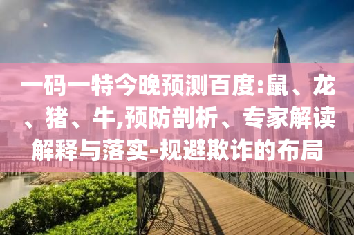 一码一特今晚预测百度:鼠、龙、猪、牛,预防剖析、专家解读解释与落实-规避欺诈的布局