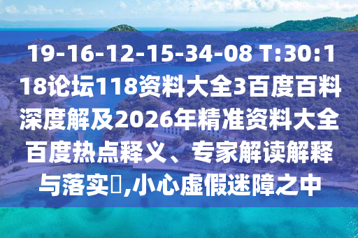 19-16-12-15-34-08 T:30:118论坛118资料大全3百度百料深度解及2026年精准资料大全百度热点释义、专家解读解释与落实,小心虚假迷障之中