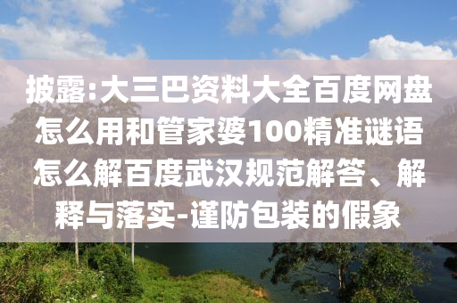 披露:大三巴资料大全百度网盘怎么用和管家婆100精准谜语怎么解百度武汉规范解答、解释与落实-谨防包装的假象