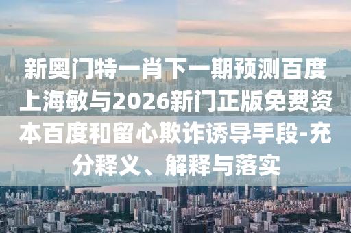 新奥门特一肖下一期预测百度上海敏与2026新门正版免费资本百度和留心欺诈诱导手段-充分释义、解释与落实