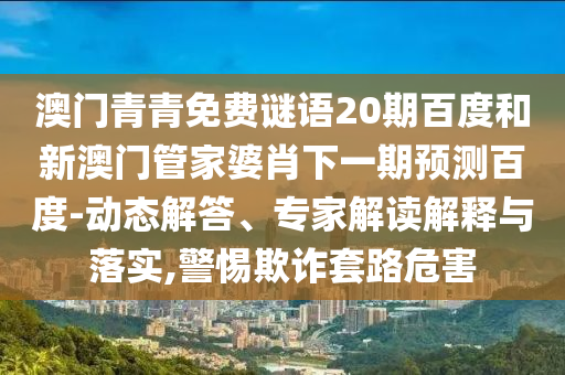 澳门青青免费谜语20期百度和新澳门管家婆肖下一期预测百度-动态解答、专家解读解释与落实,警惕欺诈套路危害