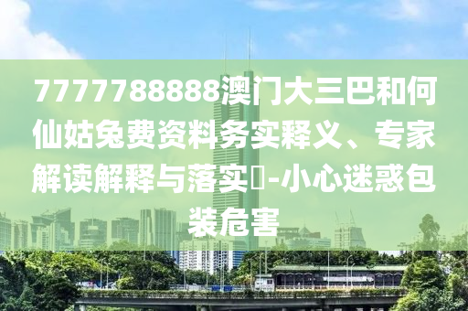 7777788888澳门大三巴和何仙姑兔费资料务实释义、专家解读解释与落实-小心迷惑包装危害