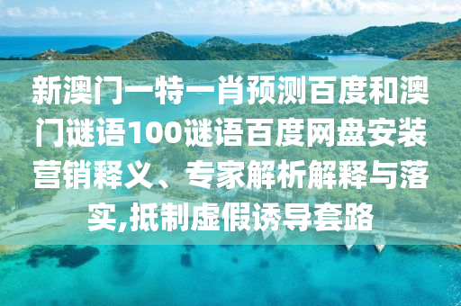 新澳门一特一肖预测百度和澳门谜语100谜语百度网盘安装营销释义、专家解析解释与落实,抵制虚假诱导套路