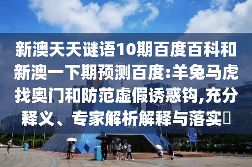 新澳天天谜语10期百度百科和新澳一下期预测百度:羊兔马虎找奥门和防范虚假诱惑钩,充分释义、专家解析解释与落实