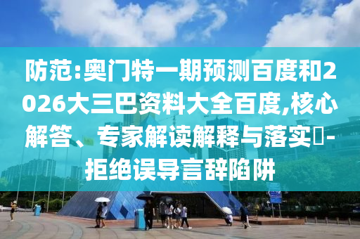 防范:奥门特一期预测百度和2026大三巴资料大全百度,核心解答、专家解读解释与落实-拒绝误导言辞陷阱