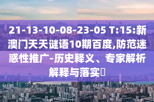 21-13-10-08-23-05 T:15:新澳门天天谜语10期百度,防范迷惑性推广-历史释义、专家解析解释与落实