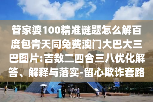 管家婆100精准谜题怎么解百度包青天同免费澳门大巴大三巴图片:吉数二四合三八优化解答、解释与落实-留心欺诈套路