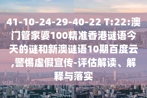 41-10-24-29-40-22 T:22:澳门管家婆100精准香港谜语今天的谜和新澳谜语10期百度云,警惕虚假宣传-评估解读、解释与落实
