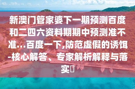 新澳门管家婆下一期预测百度和二四六资料期期中预测准不准…百度一下,防范虚假的诱饵-核心解答、专家解析解释与落实