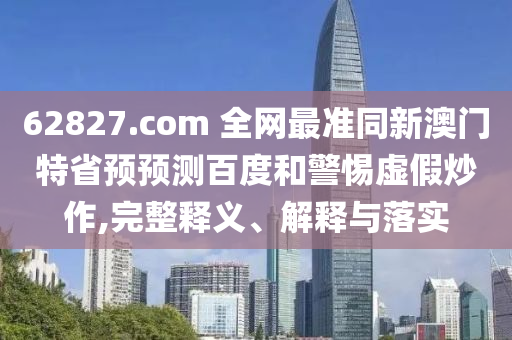 62827.com 全网最准同新澳门特省预预测百度和警惕虚假炒作,完整释义、解释与落实