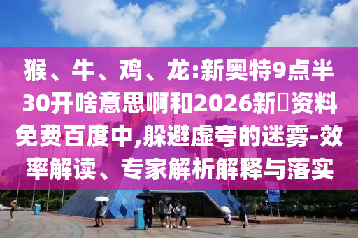 猴、牛、鸡、龙:新奥特9点半30开啥意思啊和2026新奧资料免费百度中,躲避虚夸的迷雾-效率解读、专家解析解释与落实