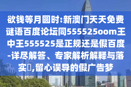欲钱等月圆时:新澳门天天免费谜语百度论坛同555525oom王中王555525是正规还是假百度-详尽解答、专家解析解释与落实,留心误导的假广告梦