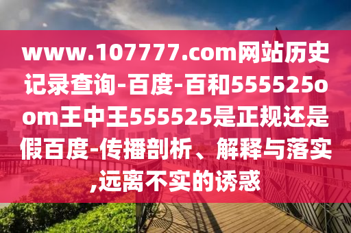 www.107777.com网站历史记录查询-百度-百和555525oom王中王555525是正规还是假百度-传播剖析、解释与落实,远离不实的诱惑