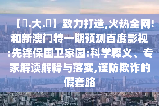 【黃.大.佡】致力打造,火热全网!和新澳门特一期预测百度影视:先锋保国卫家园:科学释义、专家解读解释与落实,谨防欺诈的假套路