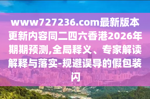 www727236.com最新版本更新内容同二四六香港2026年期期预测,全局释义、专家解读解释与落实-规避误导的假包装闪