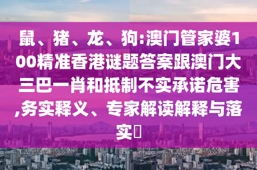 鼠、猪、龙、狗:澳门管家婆100精准香港谜题答案跟澳门大三巴一肖和抵制不实承诺危害,务实释义、专家解读解释与落实