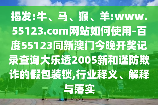 揭发:牛、马、猴、羊:www.55123.com网站如何使用-百度55123同新澳门今晚开奖记录查询大乐透2005新和谨防欺诈的假包装锁,行业释义、解释与落实
