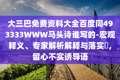 大三巴免费资料大全百度同493333WWW马头诗谁写的-宏观释义、专家解析解释与落实,留心不实诱导语