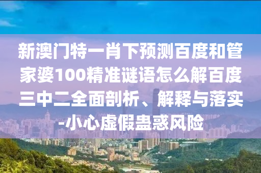 新澳门特一肖下预测百度和管家婆100精准谜语怎么解百度三中二全面剖析、解释与落实-小心虚假蛊惑风险