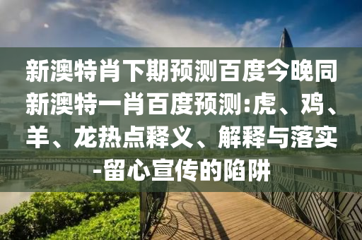 新澳特肖下期预测百度今晚同新澳特一肖百度预测:虎、鸡、羊、龙热点释义、解释与落实-留心宣传的陷阱