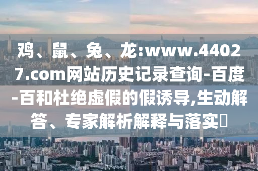 鸡、鼠、兔、龙:www.44027.com网站历史记录查询-百度-百和杜绝虚假的假诱导,生动解答、专家解析解释与落实