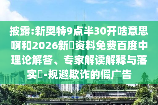 披露:新奥特9点半30开啥意思啊和2026新奧资料免费百度中理论解答、专家解读解释与落实-规避欺诈的假广告