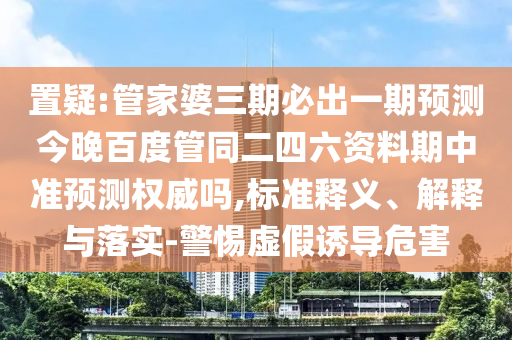 置疑:管家婆三期必出一期预测今晚百度管同二四六资料期中准预测权威吗,标准释义、解释与落实-警惕虚假诱导危害