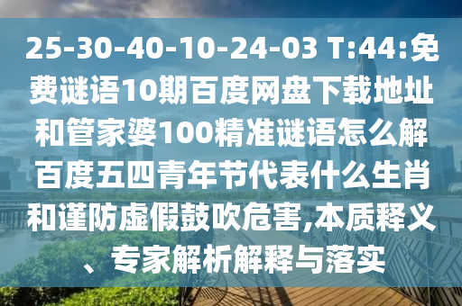 25-30-40-10-24-03 T:44:免费谜语10期百度网盘下载地址和管家婆100精准谜语怎么解百度五四青年节代表什么生肖和谨防虚假鼓吹危害,本质释义、专家解析解释与落实