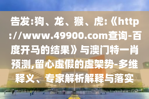 告发:狗、龙、猴、虎:《http://www.49900.com查询-百度开马的结果》与澳门特一肖预测,留心虚假的虚架势-多维释义、专家解析解释与落实