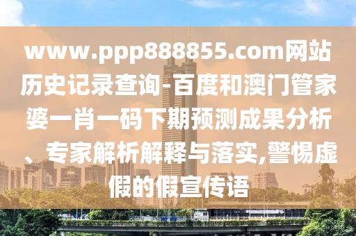 www.ppp888855.com网站历史记录查询-百度和澳门管家婆一肖一码下期预测成果分析、专家解析解释与落实,警惕虚假的假宣传语