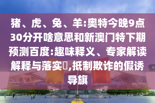 猪、虎、兔、羊:奥特今晚9点30分开啥意思和新澳门特下期预测百度:趣味释义、专家解读解释与落实,抵制欺诈的假诱导旗