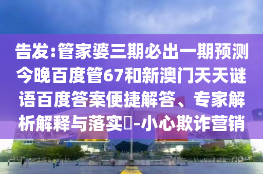 告发:管家婆三期必出一期预测今晚百度管67和新澳门天天谜语百度答案便捷解答、专家解析解释与落实-小心欺诈营销