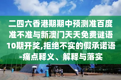 二四六香港期期中预测准百度准不准与新澳门天天免费谜语10期开奖,拒绝不实的假承诺语-痛点释义、解释与落实