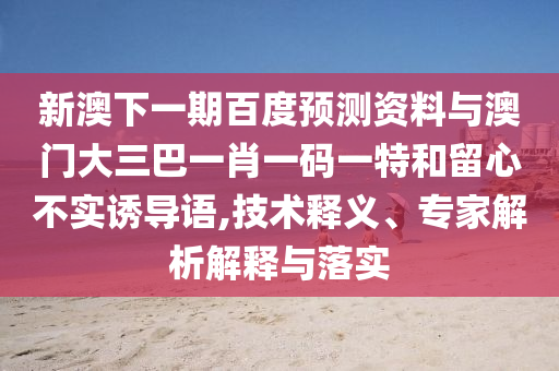 新澳下一期百度预测资料与澳门大三巴一肖一码一特和留心不实诱导语,技术释义、专家解析解释与落实