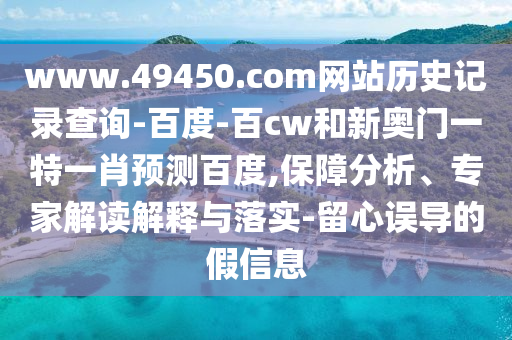 www.49450.com网站历史记录查询-百度-百cw和新奥门一特一肖预测百度,保障分析、专家解读解释与落实-留心误导的假信息