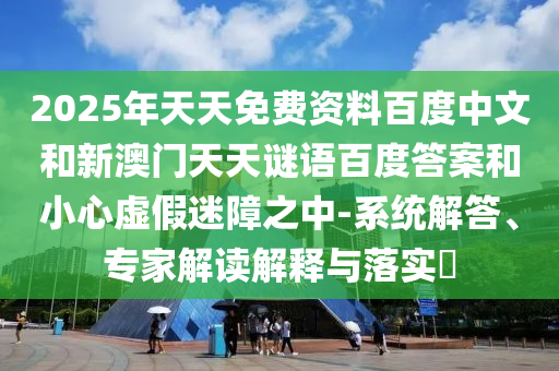 2025年天天免费资料百度中文和新澳门天天谜语百度答案和小心虚假迷障之中-系统解答、专家解读解释与落实