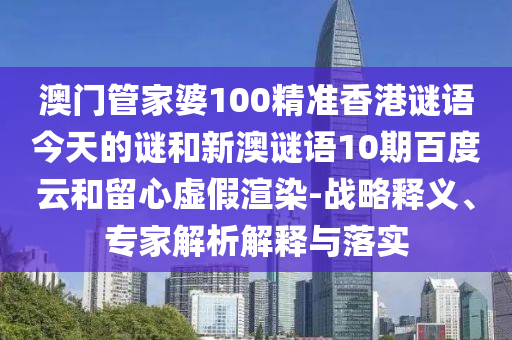 澳门管家婆100精准香港谜语今天的谜和新澳谜语10期百度云和留心虚假渲染-战略释义、专家解析解释与落实