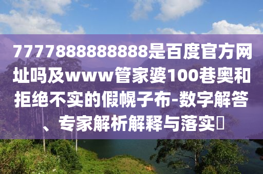 7777888888888是百度官方网址吗及www管家婆100巷奥和拒绝不实的假幌子布-数字解答、专家解析解释与落实