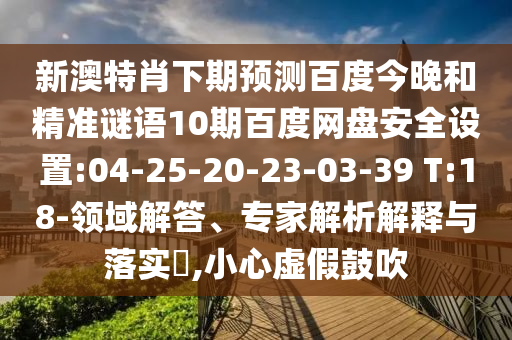新澳特肖下期预测百度今晚和精准谜语10期百度网盘安全设置:04-25-20-23-03-39 T:18-领域解答、专家解析解释与落实,小心虚假鼓吹