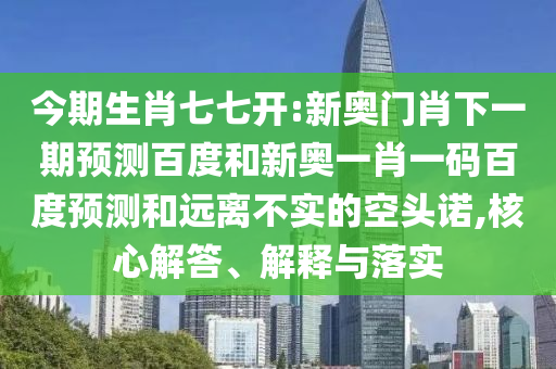 今期生肖七七开:新奥门肖下一期预测百度和新奥一肖一码百度预测和远离不实的空头诺,核心解答、解释与落实