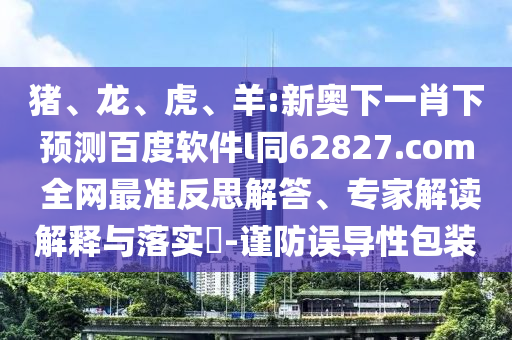 猪、龙、虎、羊:新奥下一肖下预测百度软件l同62827.com 全网最准反思解答、专家解读解释与落实-谨防误导性包装