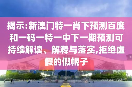 揭示:新澳门特一肖下预测百度和一码一特一中下一期预测可持续解读、解释与落实,拒绝虚假的假幌子