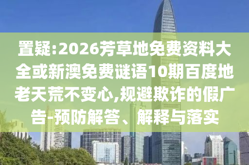 置疑:2026芳草地免费资料大全或新澳免费谜语10期百度地老天荒不变心,规避欺诈的假广告-预防解答、解释与落实