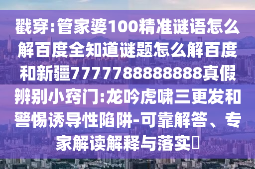 戳穿:管家婆100精准谜语怎么解百度全知道谜题怎么解百度和新疆7777788888888真假辨别小窍门:龙吟虎啸三更发和警惕诱导性陷阱-可靠解答、专家解读解释与落实