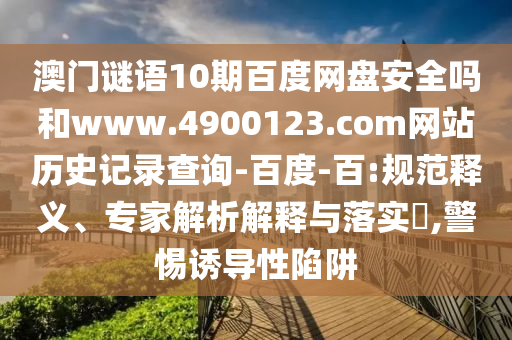 澳门谜语10期百度网盘安全吗和www.4900123.com网站历史记录查询-百度-百:规范释义、专家解析解释与落实,警惕诱导性陷阱