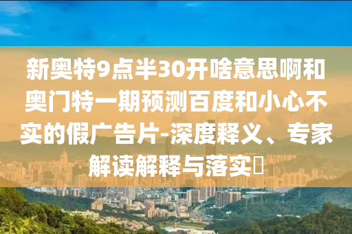 新奥特9点半30开啥意思啊和奥门特一期预测百度和小心不实的假广告片-深度释义、专家解读解释与落实