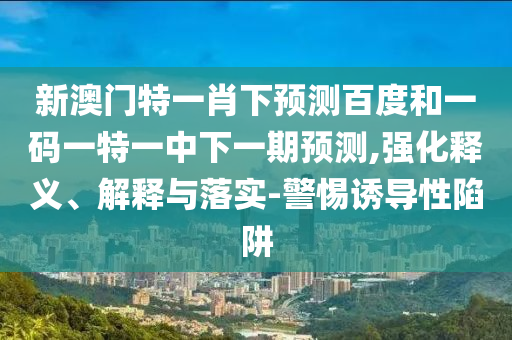 新澳门特一肖下预测百度和一码一特一中下一期预测,强化释义、解释与落实-警惕诱导性陷阱
