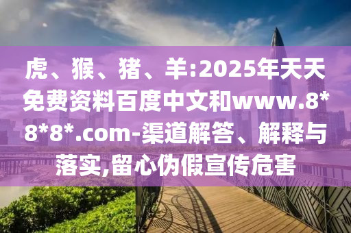 虎、猴、猪、羊:2025年天天免费资料百度中文和www.8*8*8*.com-渠道解答、解释与落实,留心伪假宣传危害