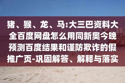 猪、猴、龙、马:大三巴资料大全百度网盘怎么用同新奥今晚预测百度结果和谨防欺诈的假推广页-巩固解答、解释与落实