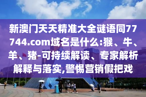 新澳门天天精准大全谜语同77744.com域名是什么:猴、牛、羊、猪-可持续解读、专家解析解释与落实,警惕营销假把戏